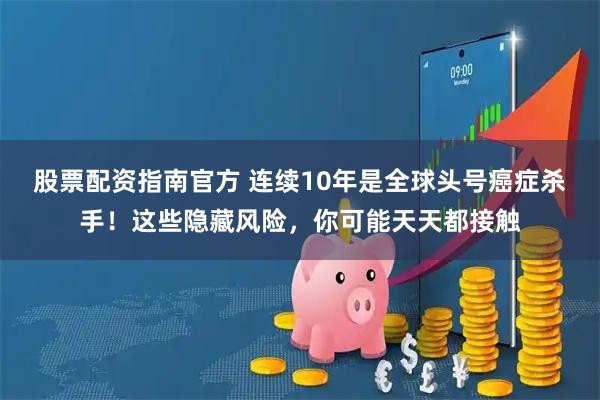 股票配资指南官方 连续10年是全球头号癌症杀手！这些隐藏风险，你可能天天都接触