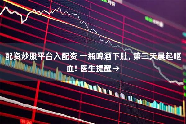 配资炒股平台入配资 一瓶啤酒下肚, 第二天晨起呕血! 医生提醒→
