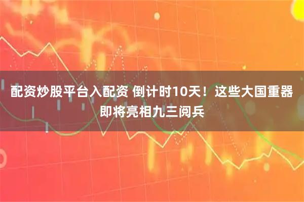 配资炒股平台入配资 倒计时10天！这些大国重器即将亮相九三阅兵