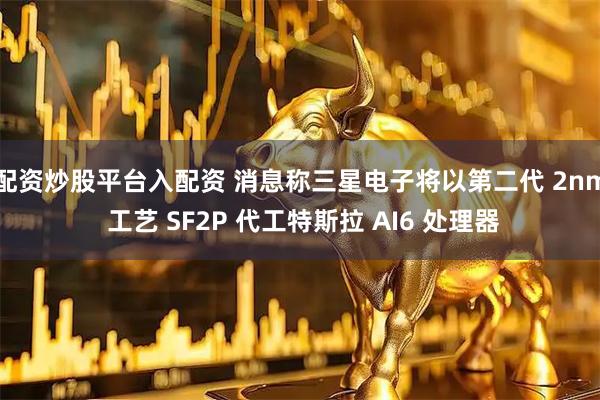 配资炒股平台入配资 消息称三星电子将以第二代 2nm 工艺 SF2P 代工特斯拉 AI6 处理器