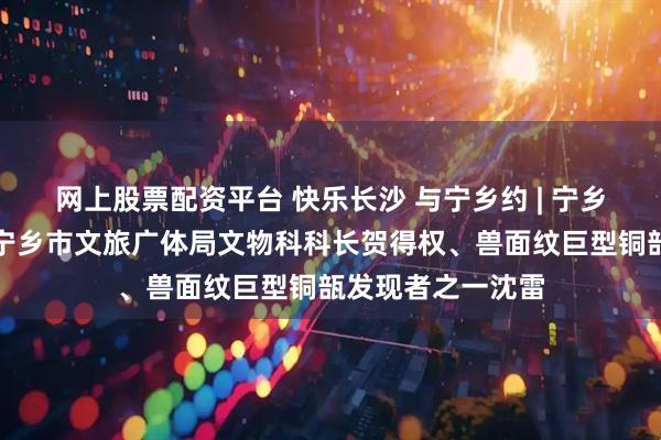 网上股票配资平台 快乐长沙 与宁乡约 | 宁乡文博人系列④：宁乡市文旅广体局文物科科长贺得权、兽面纹巨型铜瓿发现者之一沈雷