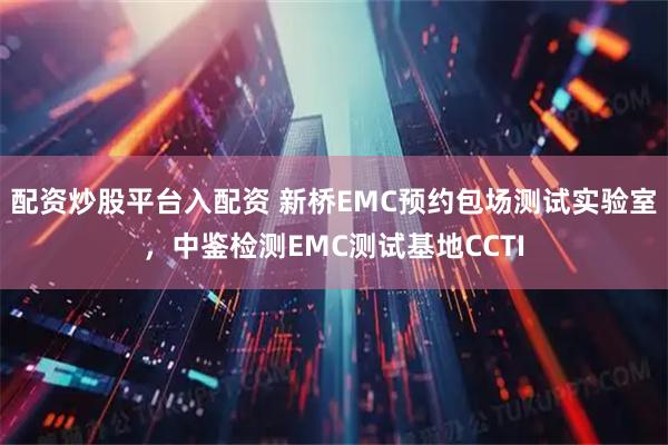 配资炒股平台入配资 新桥EMC预约包场测试实验室，中鉴检测EMC测试基地CCTI