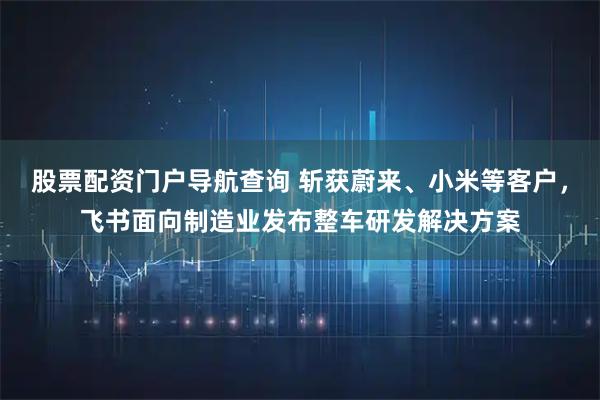 股票配资门户导航查询 斩获蔚来、小米等客户，飞书面向制造业发布整车研发解决方案