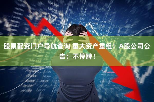 股票配资门户导航查询 重大资产重组！A股公司公告：不停牌！