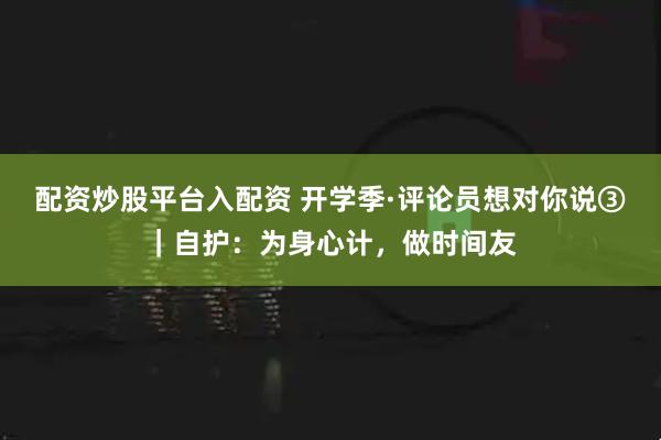 配资炒股平台入配资 开学季·评论员想对你说③|自护:为身心计,做时间友
