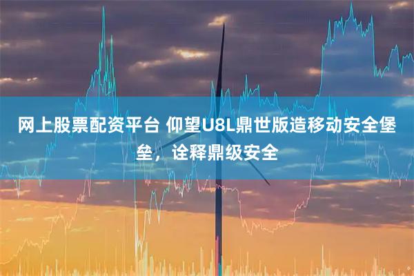 网上股票配资平台 仰望U8L鼎世版造移动安全堡垒，诠释鼎级安全