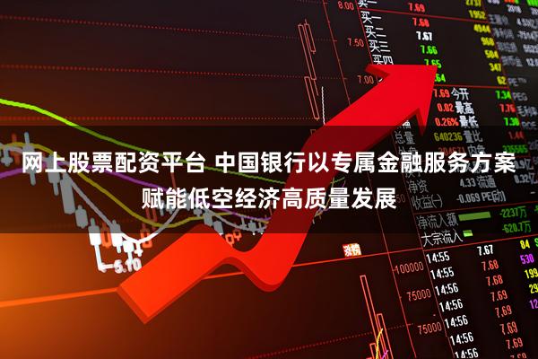 网上股票配资平台 中国银行以专属金融服务方案赋能低空经济高质量发展