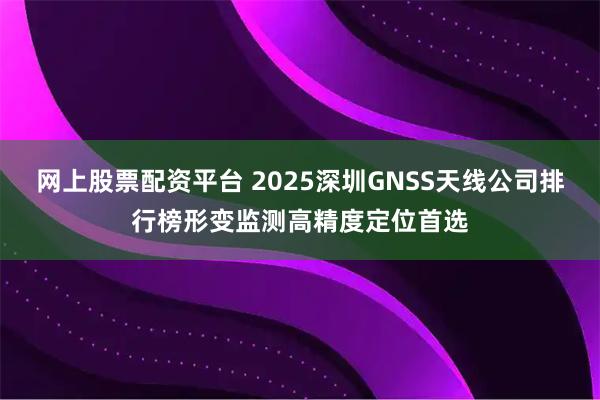 网上股票配资平台 2025深圳GNSS天线公司排行榜形变监测高精度定位首选