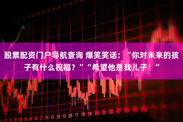 股票配资门户导航查询 爆笑笑话：“你对未来的孩子有什么祝福？”“希望他是我儿子！”