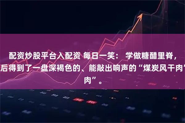 配资炒股平台入配资 每日一笑： 学做糖醋里脊，最后得到了一盘深褐色的、能敲出响声的“煤炭风干肉”。