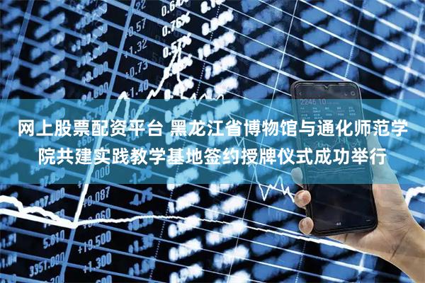 网上股票配资平台 黑龙江省博物馆与通化师范学院共建实践教学基地签约授牌仪式成功举行