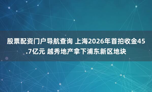 股票配资门户导航查询 上海2026年首拍收金45.7亿元 越秀地产拿下浦东新区地块