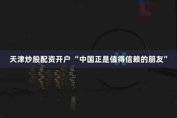 天津炒股配资开户 “中国正是值得信赖的朋友”