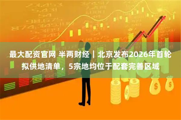 最大配资官网 半两财经｜北京发布2026年首轮拟供地清单，5宗地均位于配套完善区域