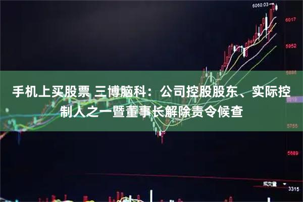 手机上买股票 三博脑科：公司控股股东、实际控制人之一暨董事长解除责令候查