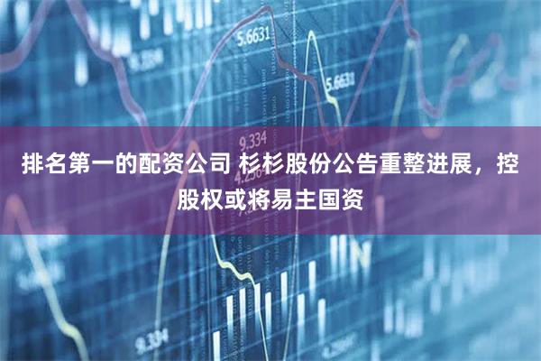 排名第一的配资公司 杉杉股份公告重整进展，控股权或将易主国资