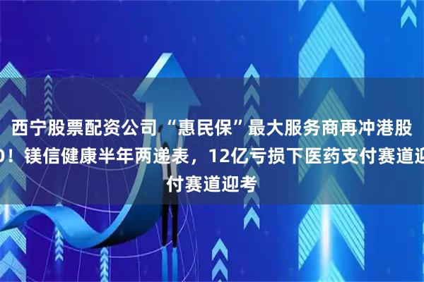西宁股票配资公司 “惠民保”最大服务商再冲港股IPO！镁信健康半年两递表，12亿亏损下医药支付赛道迎考