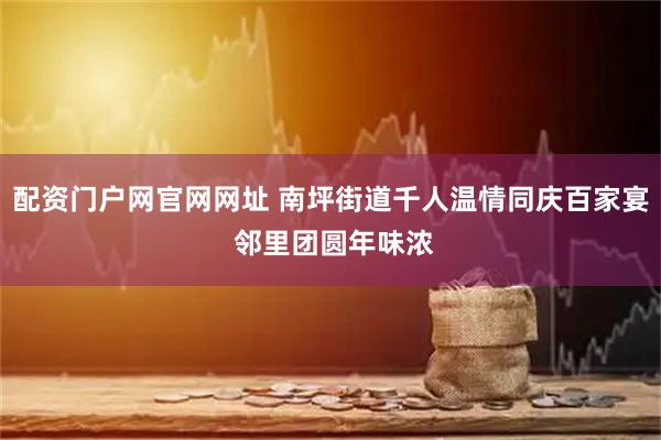 配资门户网官网网址 南坪街道千人温情同庆百家宴 邻里团圆年味浓