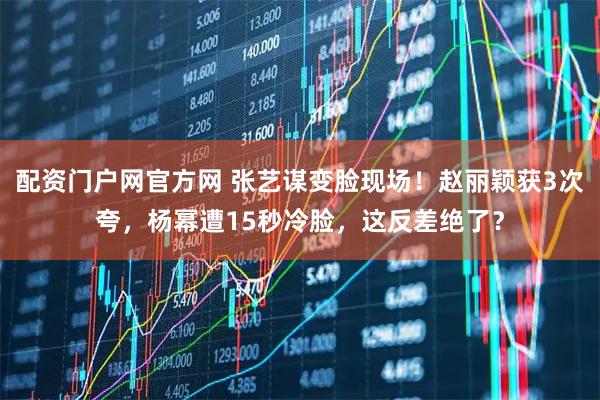 配资门户网官方网 张艺谋变脸现场！赵丽颖获3次夸，杨幂遭15秒冷脸，这反差绝了？