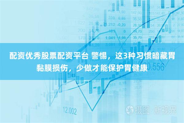 配资优秀股票配资平台 警惕，这3种习惯暗藏胃黏膜损伤，少做才能保护胃健康