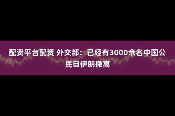 配资平台配资 外交部：已经有3000余名中国公民自伊朗撤离