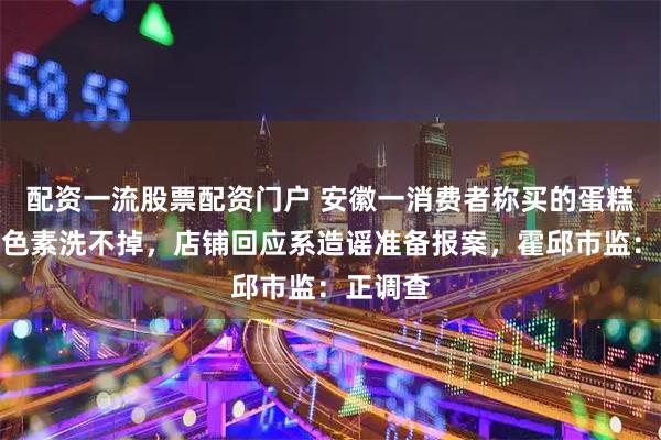 配资一流股票配资门户 安徽一消费者称买的蛋糕用料掺色素洗不掉，店铺回应系造谣准备报案，霍邱市监：正调查