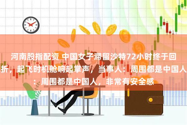 河南股指配资 中国女子滞留沙特72小时终于回国，登机一波三折，起飞时机舱响起掌声，当事人：周围都是中国人，非常有安全感