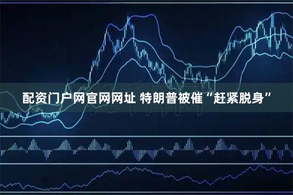 配资门户网官网网址 特朗普被催“赶紧脱身”