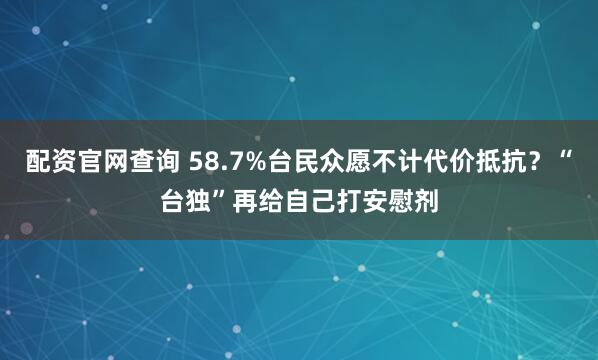 配资官网查询 58.7%台民众愿不计代价抵抗？“台独”再给自己打安慰剂