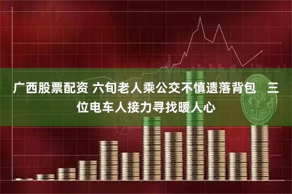广西股票配资 六旬老人乘公交不慎遗落背包   三位电车人接力寻找暖人心