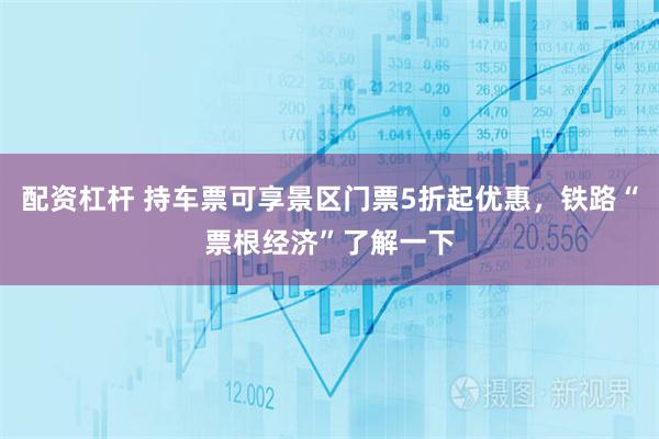 配资杠杆 持车票可享景区门票5折起优惠，铁路“票根经济”了解一下