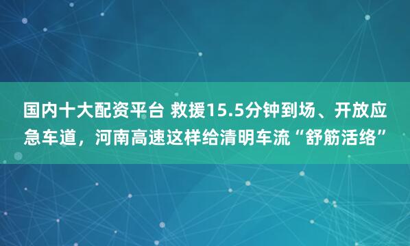 国内十大配资平台 救援15.5分钟到场、开放应急车道,河南高速这样给清明车流“舒筋活络”