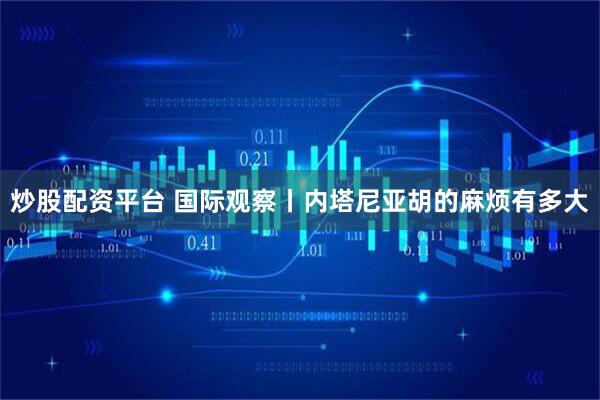 炒股配资平台 国际观察丨内塔尼亚胡的麻烦有多大