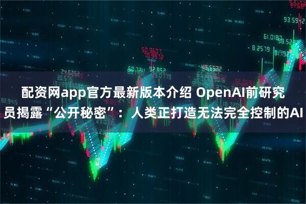 配资网app官方最新版本介绍 OpenAI前研究员揭露“公开秘密”：人类正打造无法完全控制的AI