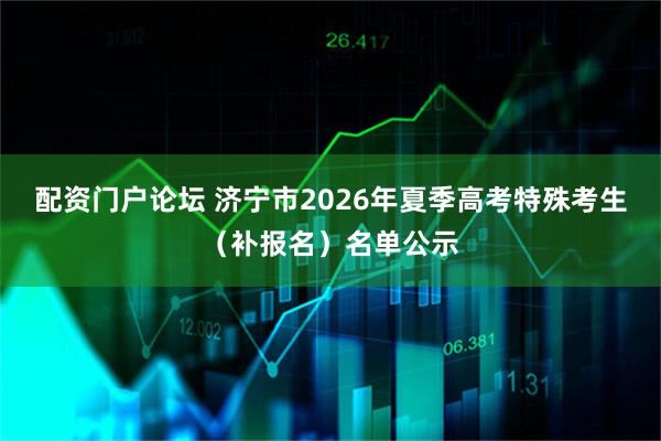 配资门户论坛 济宁市2026年夏季高考特殊考生（补报名）名单公示