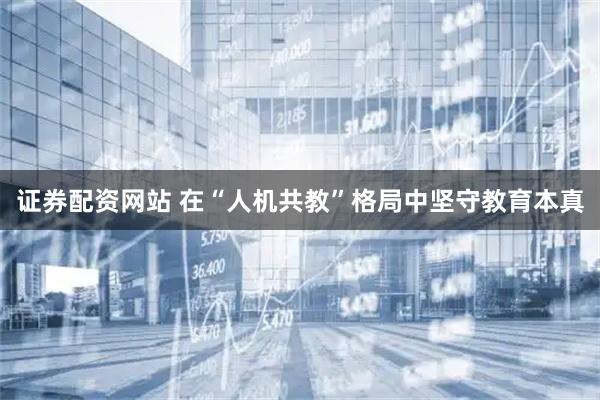 证券配资网站 在“人机共教”格局中坚守教育本真