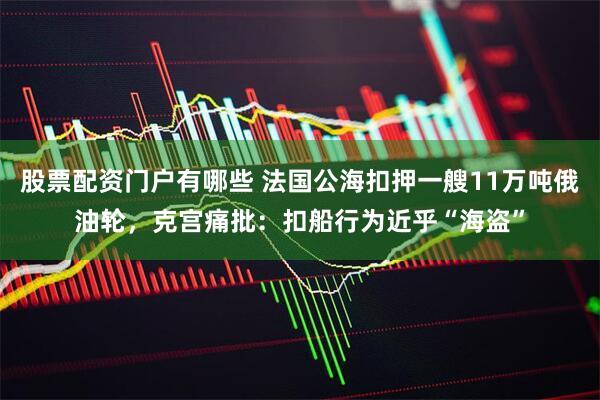 股票配资门户有哪些 法国公海扣押一艘11万吨俄油轮，克宫痛批：扣船行为近乎“海盗”