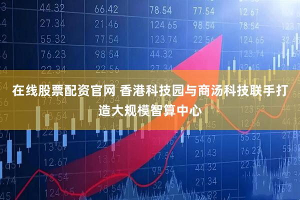 在线股票配资官网 香港科技园与商汤科技联手打造大规模智算中心