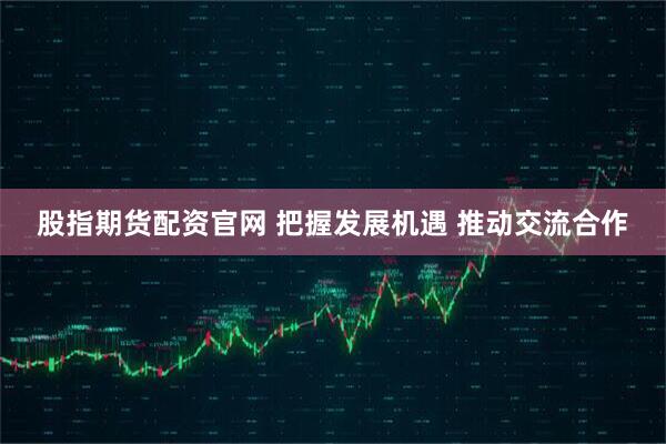 股指期货配资官网 把握发展机遇 推动交流合作