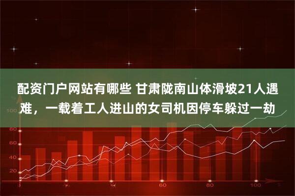 配资门户网站有哪些 甘肃陇南山体滑坡21人遇难，一载着工人进山的女司机因停车躲过一劫