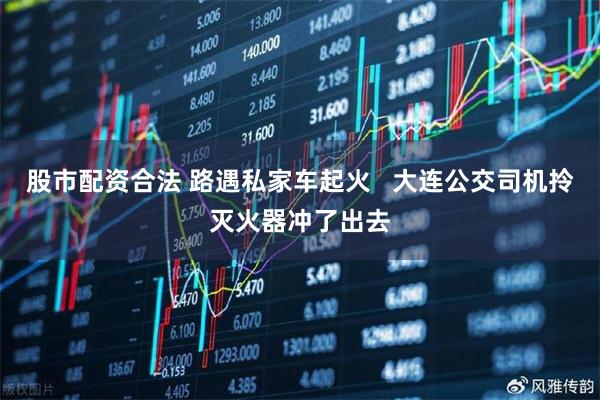 股市配资合法 路遇私家车起火   大连公交司机拎灭火器冲了出去