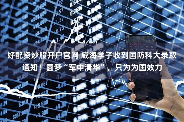 好配资炒股开户官网 威海学子收到国防科大录取通知！圆梦“军中清华”，只为为国效力