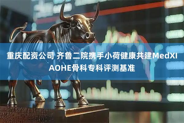 重庆配资公司 齐鲁二院携手小荷健康共建MedXIAOHE骨科专科评测基准