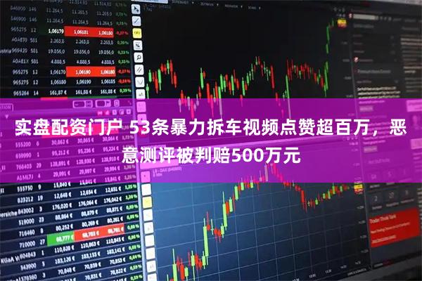 实盘配资门户 53条暴力拆车视频点赞超百万，恶意测评被判赔500万元