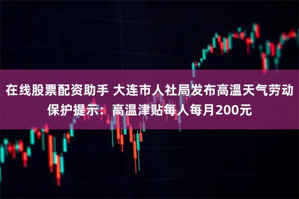 在线股票配资助手 大连市人社局发布高温天气劳动保护提示：高温津贴每人每月200元